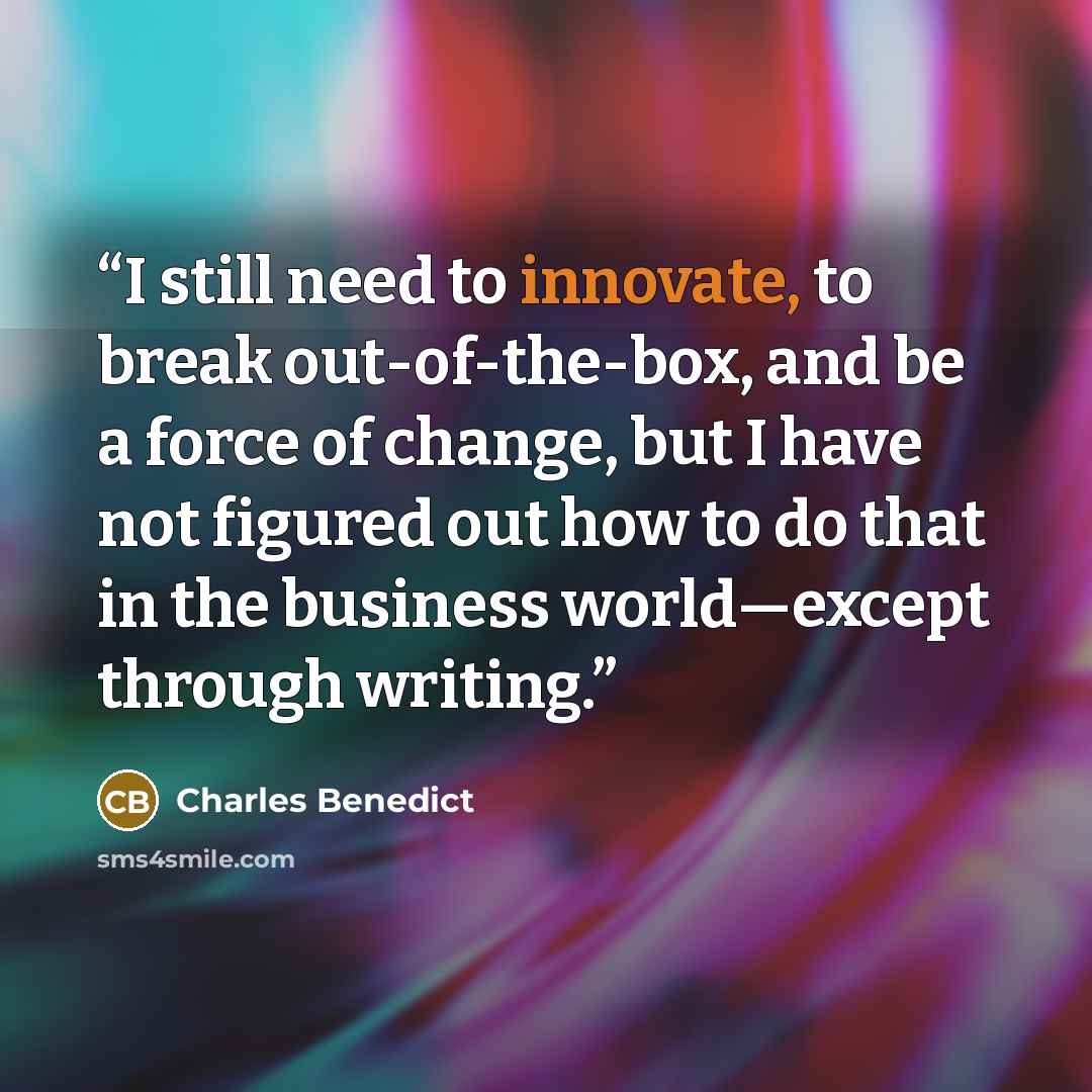 “I still need to innovate, to break out-of-the-box, and be a force of change, but I have not figured out how to do that in the business world—except through writing.” quote by Charles Benedict