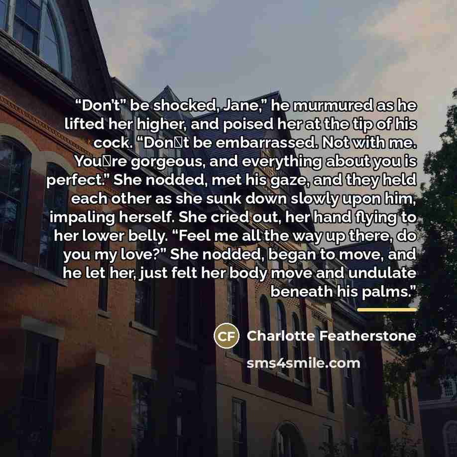 “Don’t” be shocked, Jane,” he murmured as he lifted her higher, and poised her at the tip of his cock. “Don‟t be embarrassed. Not with me. You‟re gorgeous, and everything about you is perfect.” She nodded, met his gaze, and they held each other as she sunk down slowly upon him, impaling herself…” quote by Charlotte Featherstone