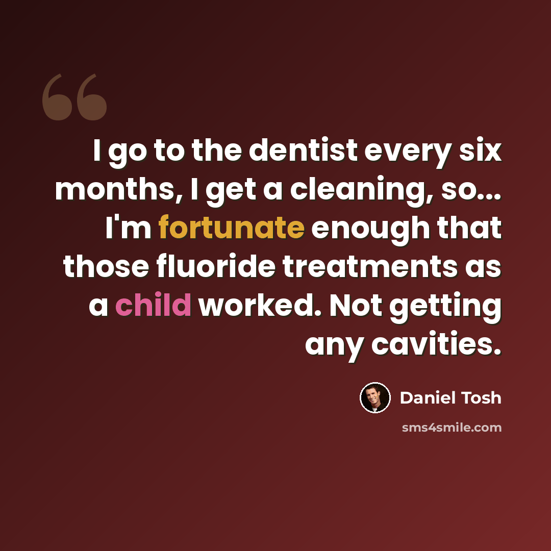 “I go to the dentist every six months, I get a cleaning, so... I'm fortunate enough that those fluoride treatments as a child worked. Not getting any cavities.” quote by Daniel Tosh