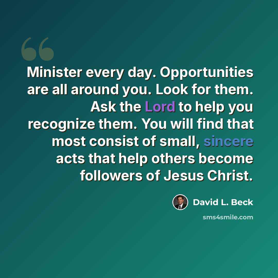 “Minister every day. Opportunities are all around you. Look for them. Ask the Lord to help you recognize them. You will find that most consist of small, sincere acts that help others become followers of Jesus Christ.” quote by David L. Beck