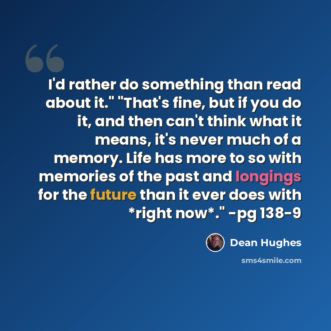 “I'd rather do something than read about it." "That's fine, but if you do it, and then can't think what it means, it's never much of a memory. Life has more to so with memories of the past and longings for the future than it ever does with *right now*." -pg 138-9” quote by Dean Hughes