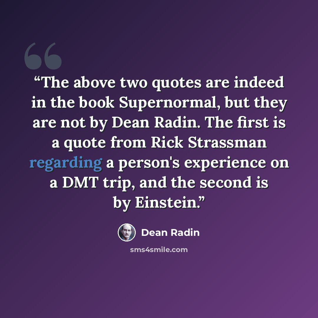 “The above two quotes are indeed in the book Supernormal, but they are not by Dean Radin. The first is a quote from Rick Strassman regarding a person's experience on a DMT trip, and the second is by Einstein.” quote by Dean Radin