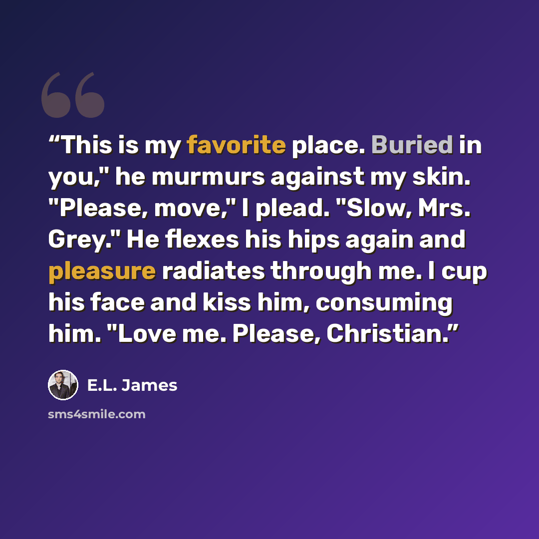 “This is my favorite place. Buried in you," he murmurs against my skin. "Please, move," I plead. "Slow, Mrs. Grey." He flexes his hips again and pleasure radiates through me. I cup his face and kiss him, consuming him. "Love me. Please, Christian.” quote by E.L. James