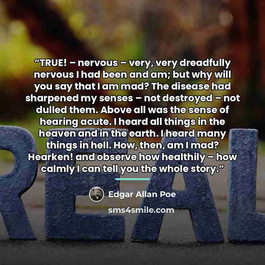 “TRUE! – nervous – very, very dreadfully nervous I had been and am; but why will you say that I am mad? The disease had sharpened my senses – not destroyed – not dulled them. Above all was the sense of hearing acute. I heard all things in the heaven and in the earth. I heard many things in hell…” quote by Edgar Allan Poe