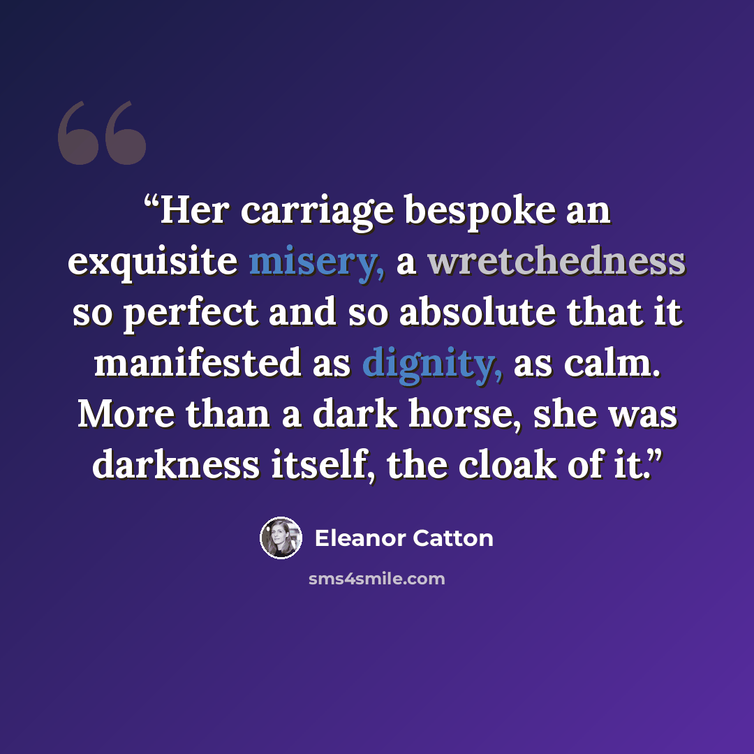 “Her carriage bespoke an exquisite misery, a wretchedness so perfect and so absolute that it manifested as dignity, as calm. More than a dark horse, she was darkness itself, the cloak of it.” quote by Eleanor Catton