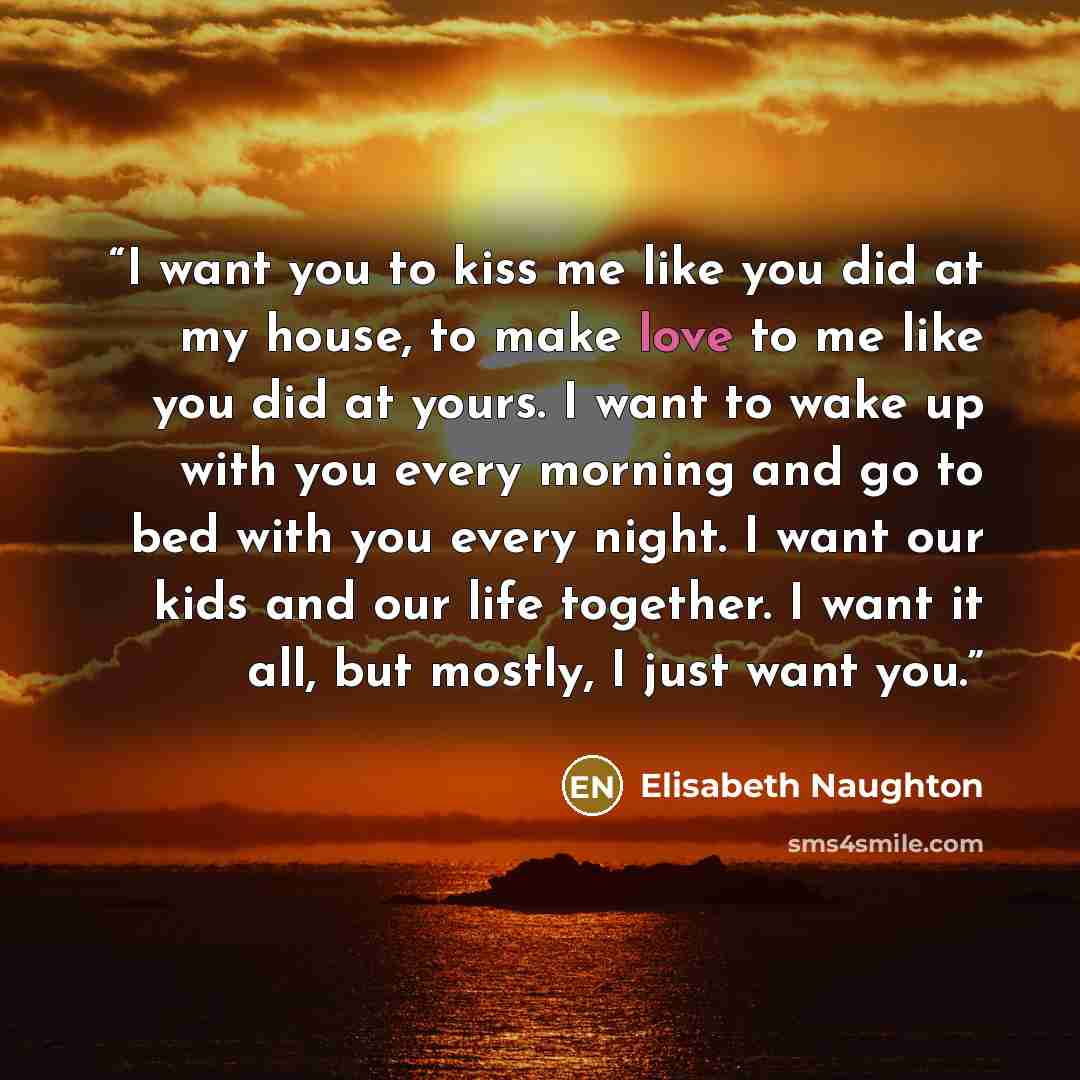 “I want you to kiss me like you did at my house, to make love to me like you did at yours. I want to wake up with you every morning and go to bed with you every night. I want our kids and our life together. I want it all, but mostly, I just want you.” quote by Elisabeth Naughton