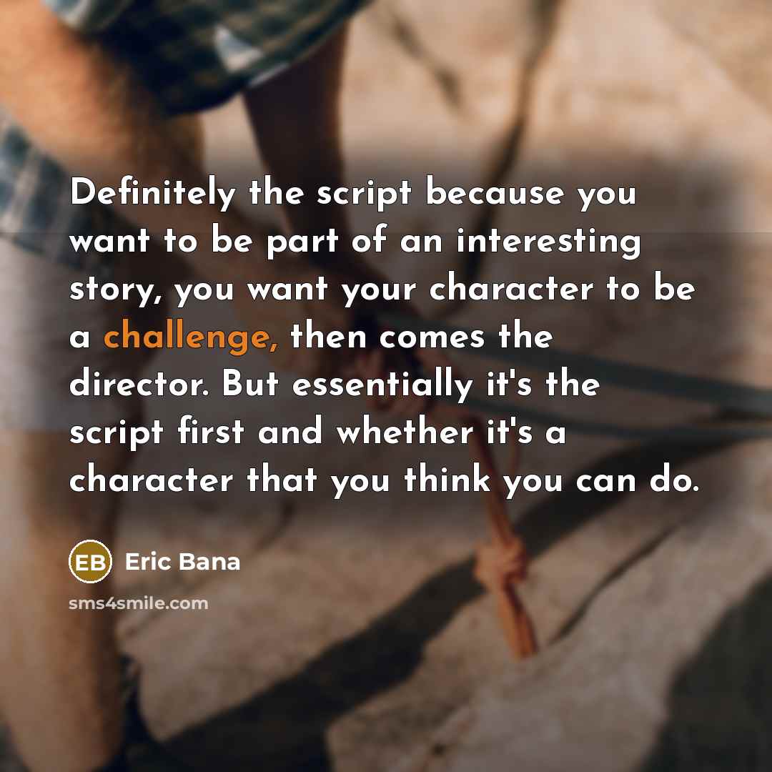 “Definitely the script because you want to be part of an interesting story, you want your character to be a challenge, then comes the director. But essentially it's the script first and whether it's a character that you think you can do.” quote by Eric Bana