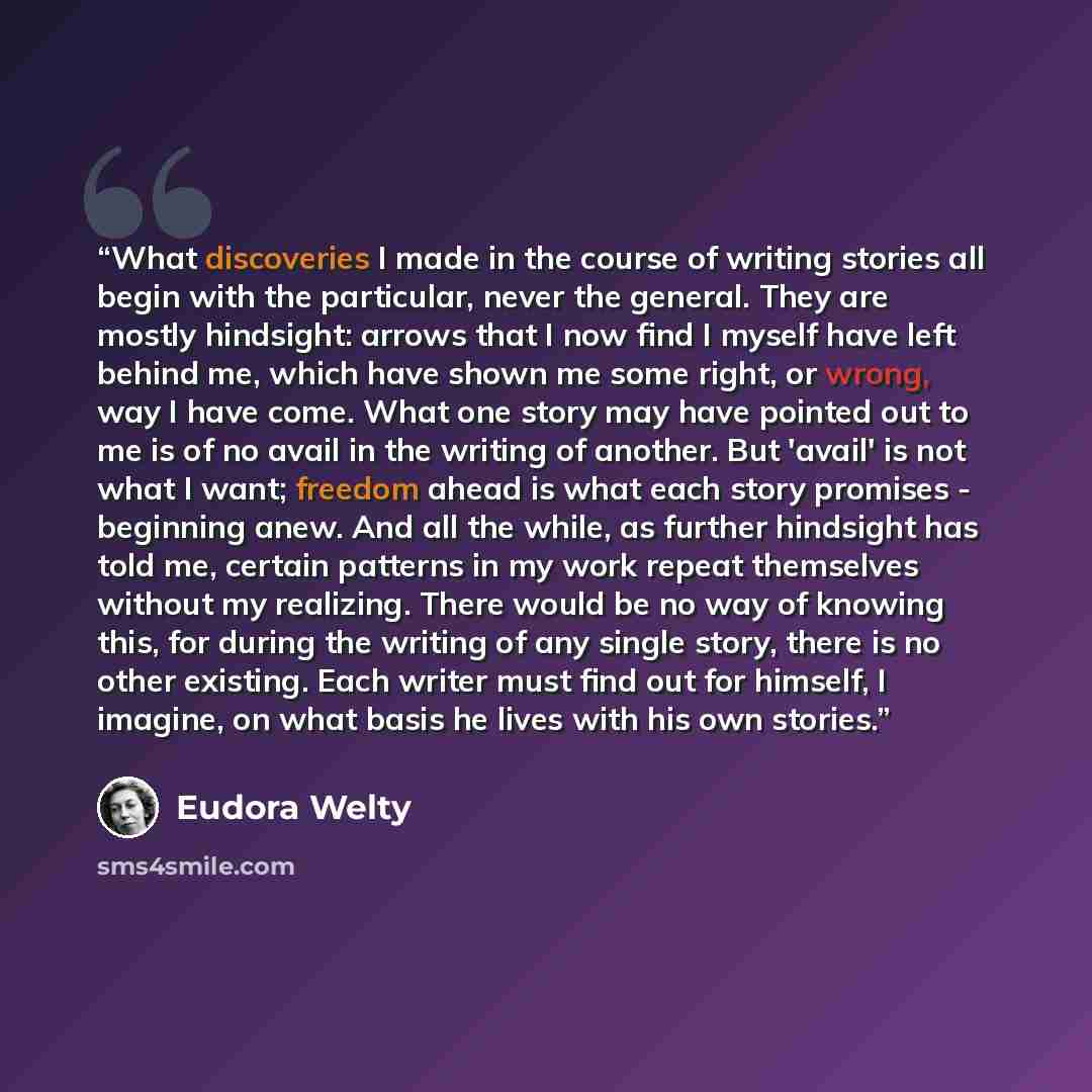 “What discoveries I made in the course of writing stories all begin with the particular, never the general. They are mostly hindsight: arrows that I now find I myself have left behind me, which have shown me some right, or wrong, way I have come. What one story may have pointed out to me is of no…” quote by Eudora Welty