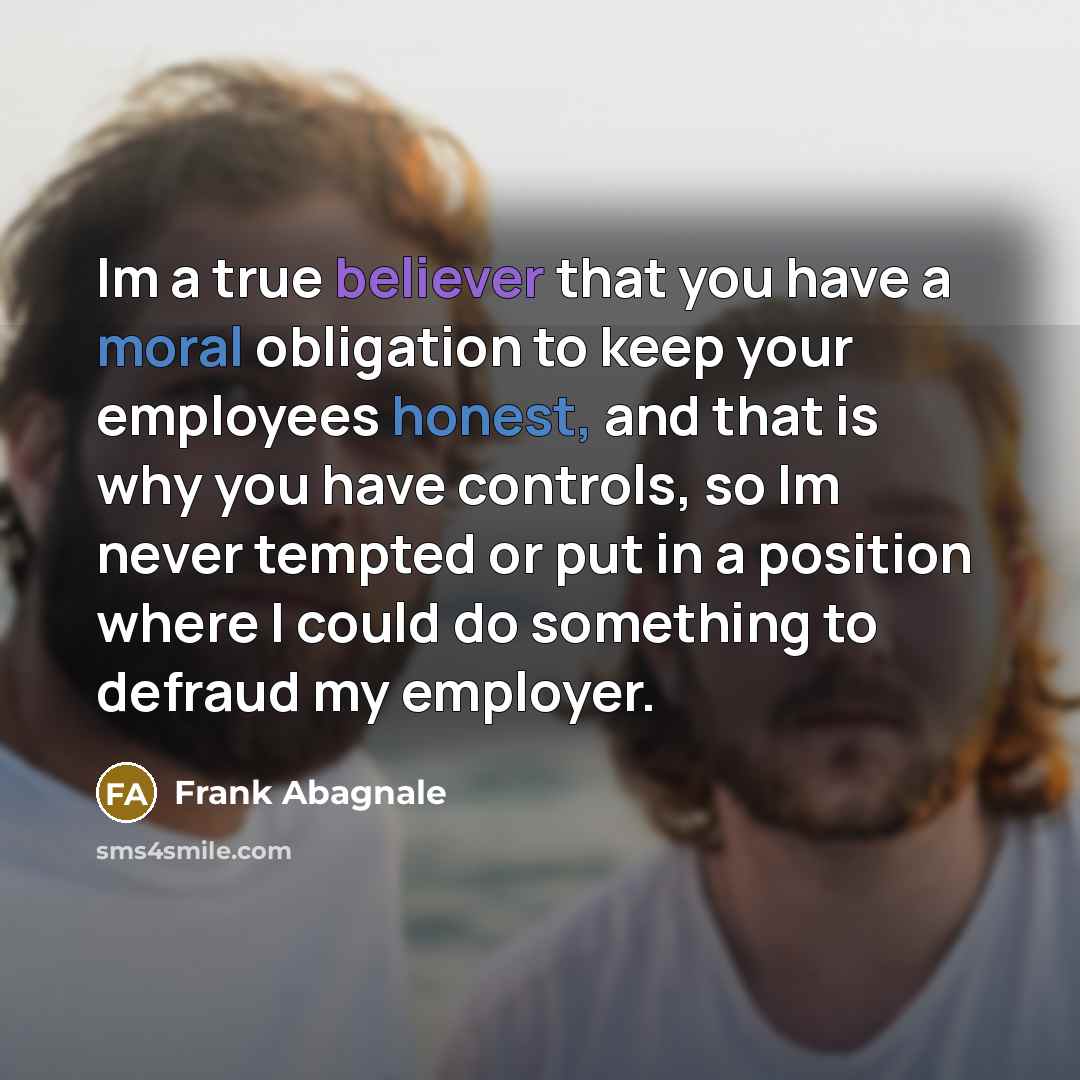 “Im a true believer that you have a moral obligation to keep your employees honest, and that is why you have controls, so Im never tempted or put in a position where I could do something to defraud my employer.” quote by Frank Abagnale