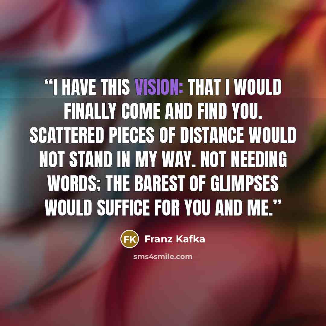 “I have this vision: That I would finally come and find you. Scattered pieces of distance would not stand in my way. Not needing words; the barest of glimpses would suffice for you and me.” quote by Franz Kafka