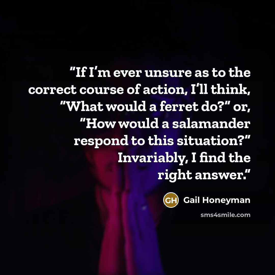 “If I’m ever unsure as to the correct course of action, I’ll think, “What would a ferret do?” or, “How would a salamander respond to this situation?” Invariably, I find the right answer.” quote by Gail Honeyman