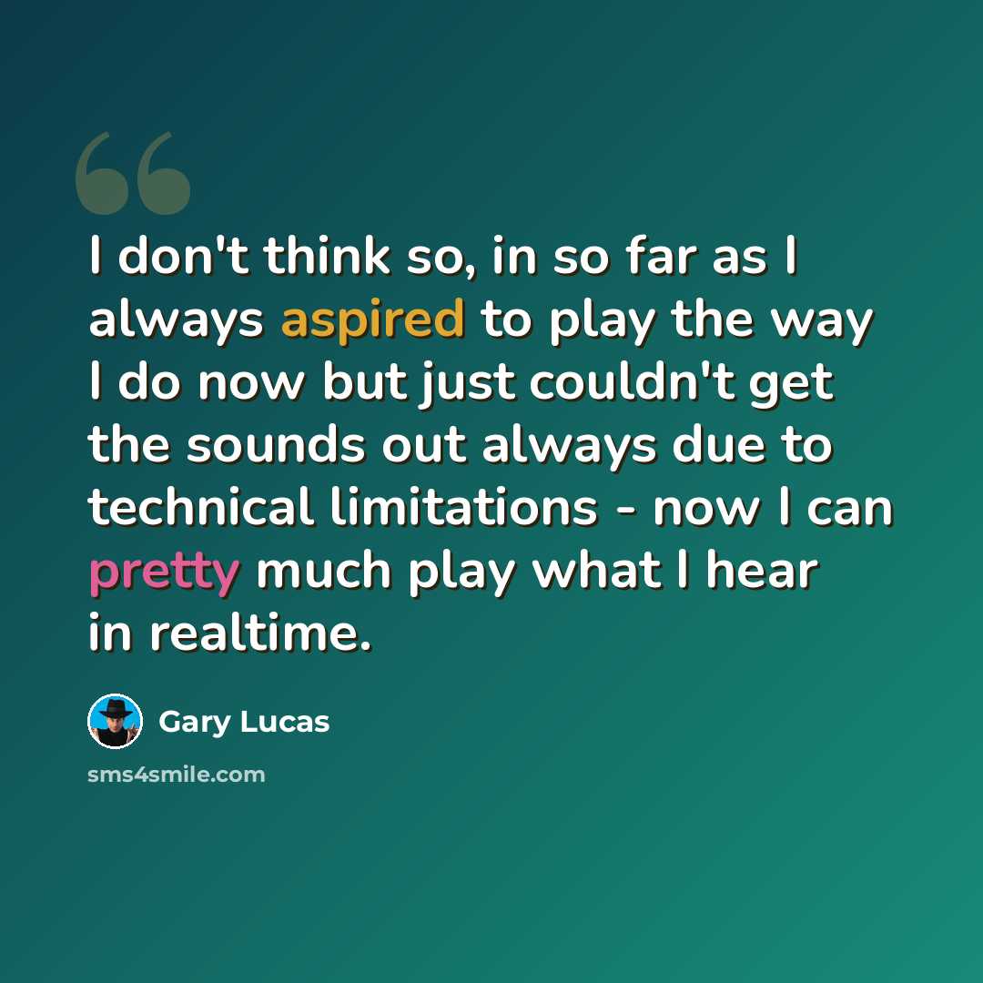 “I don't think so, in so far as I always aspired to play the way I do now but just couldn't get the sounds out always due to technical limitations - now I can pretty much play what I hear in realtime.” quote by Gary Lucas