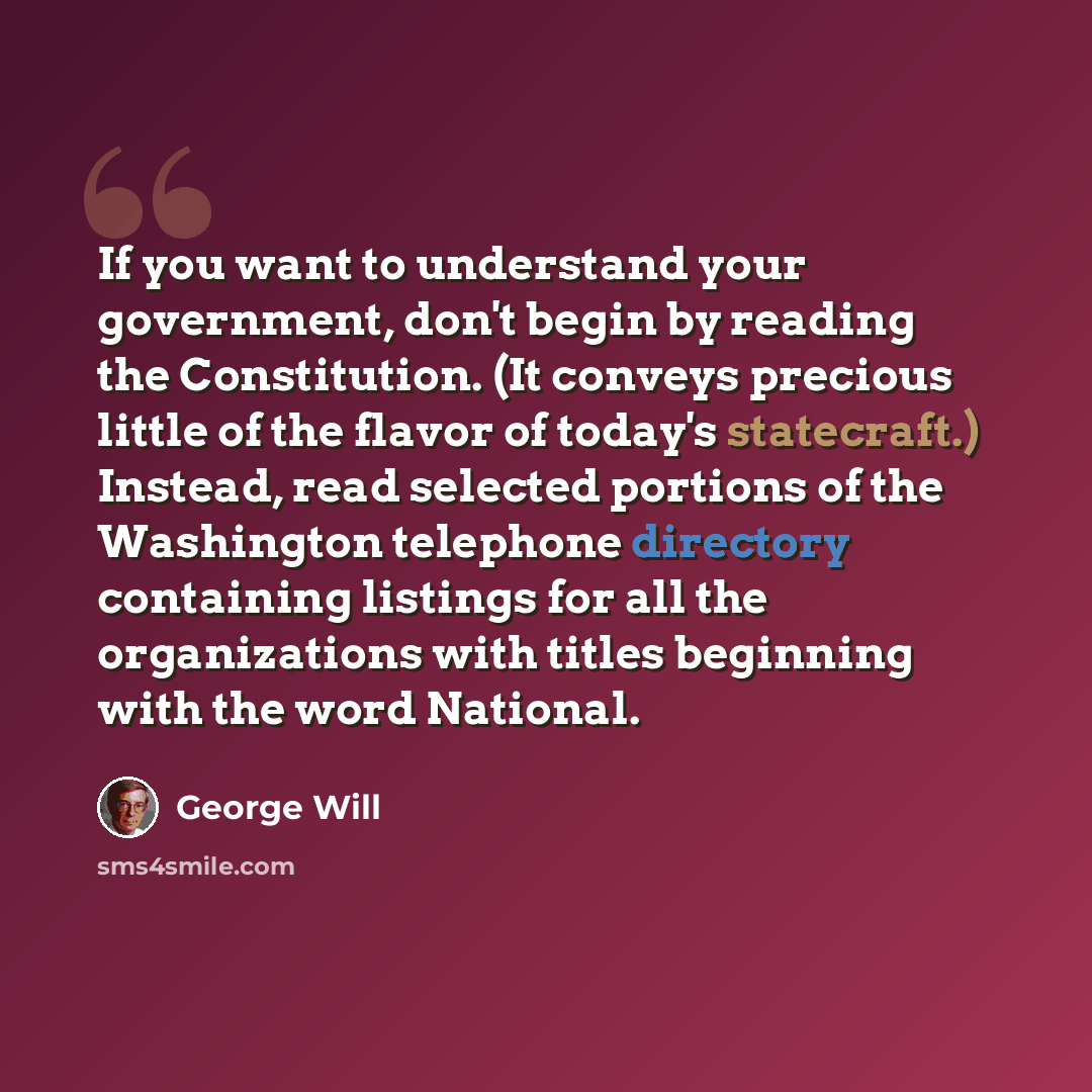 “If you want to understand your government, don't begin by reading the Constitution. (It conveys precious little of the flavor of today's statecraft.) Instead, read selected portions of the Washington telephone directory containing listings for all the organizations with titles beginning with the…” quote by George Will