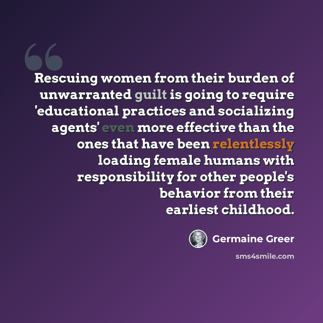 “Rescuing women from their burden of unwarranted guilt is going to require 'educational practices and socializing agents' even more effective than the ones that have been relentlessly loading female humans with responsibility for other people's behavior from their earliest childhood.” quote by Germaine Greer