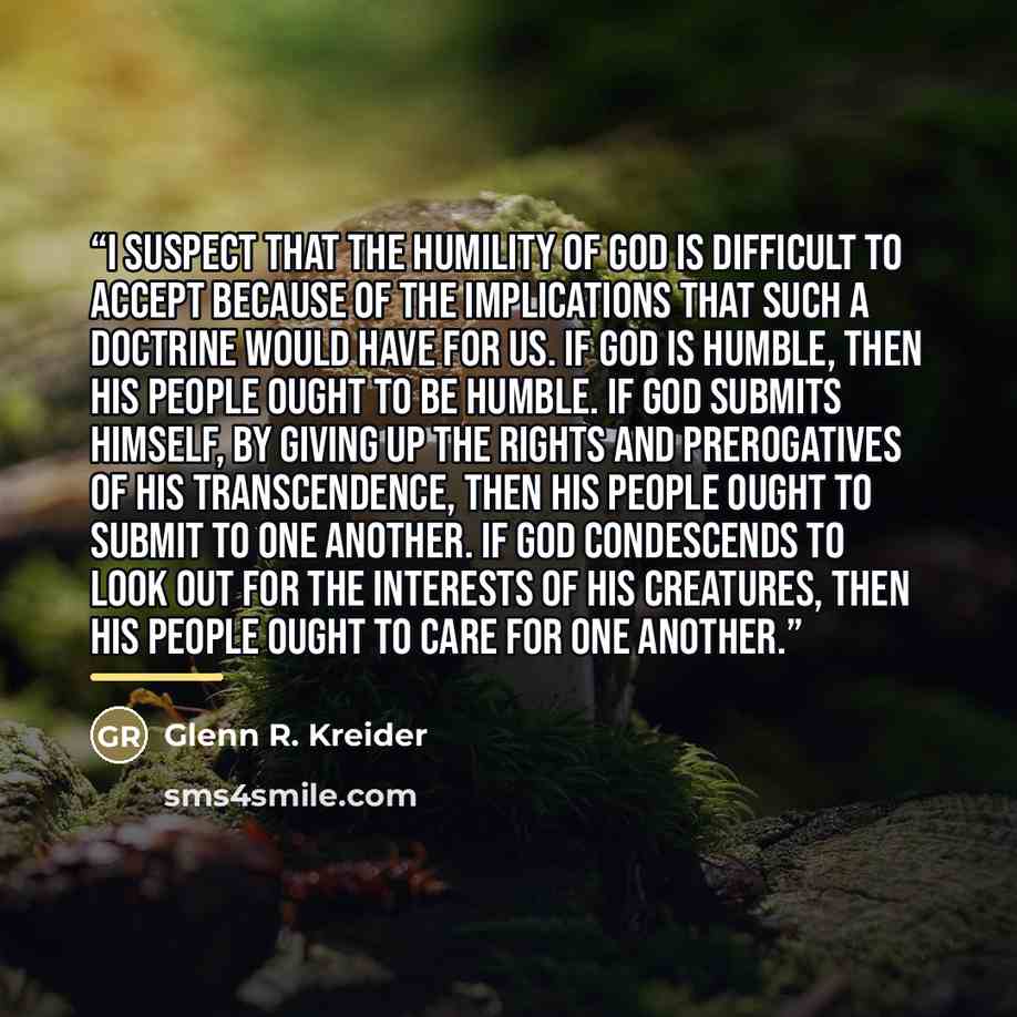 “I suspect that the humility of God is difficult to accept because of the implications that such a doctrine would have for us. If God is humble, then his people ought to be humble. If God submits himself, by giving up the rights and prerogatives of his transcendence, then his people ought to submit…” quote by Glenn R. Kreider