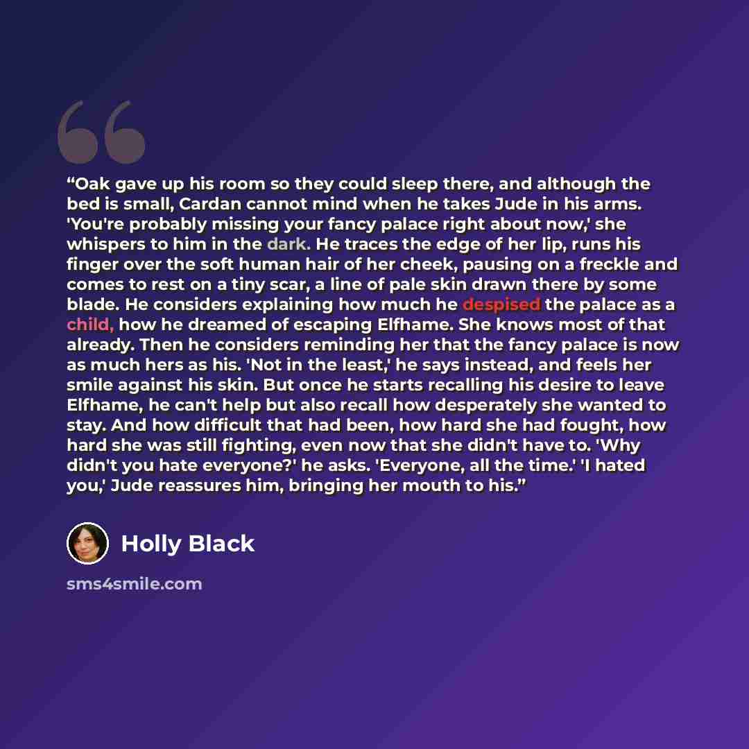 “Oak gave up his room so they could sleep there, and although the bed is small, Cardan cannot mind when he takes Jude in his arms. 'You're probably missing your fancy palace right about now,' she whispers to him in the dark. He traces the edge of her lip, runs his finger over the soft human hair of…” quote by Holly Black