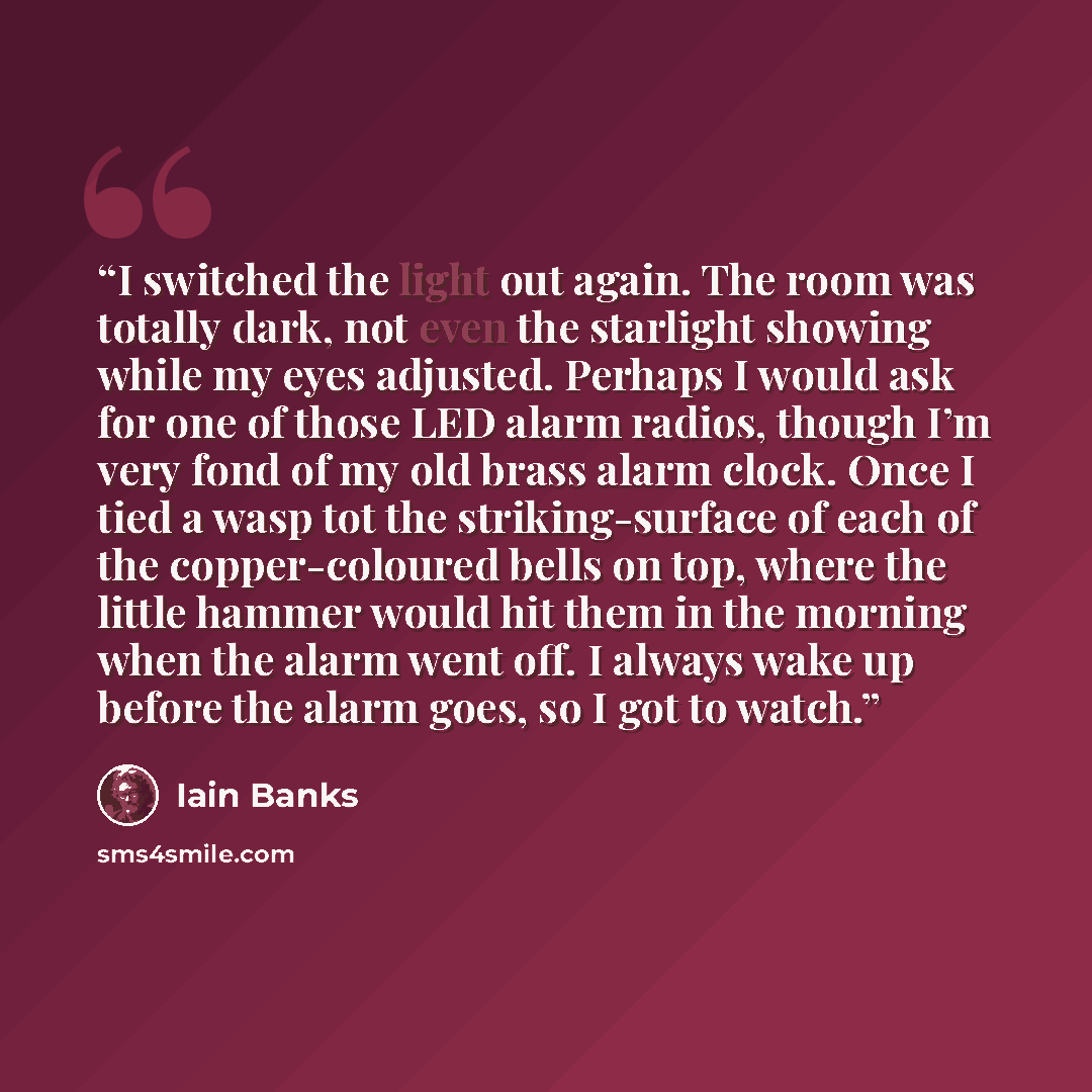 “I switched the light out again. The room was totally dark, not even the starlight showing while my eyes adjusted. Perhaps I would ask for one of those LED alarm radios, though I’m very fond of my old brass alarm clock. Once I tied a wasp tot the striking-surface of each of the copper-coloured…” quote by Iain Banks