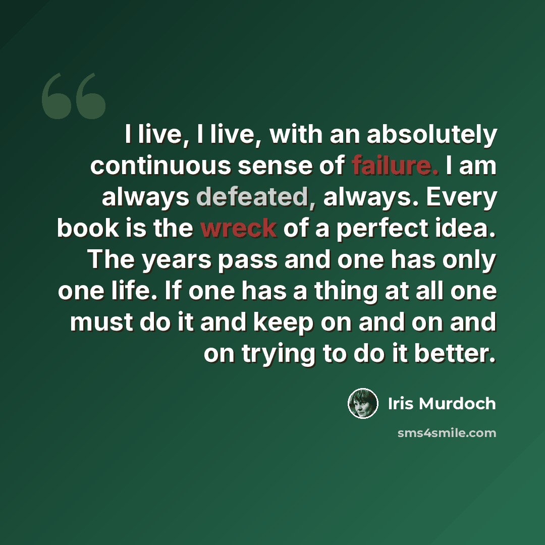 “I live, I live, with an absolutely continuous sense of failure. I am always defeated, always. Every book is the wreck of a perfect idea. The years pass and one has only one life. If one has a thing at all one must do it and keep on and on and on trying to do it better.” quote by Iris Murdoch