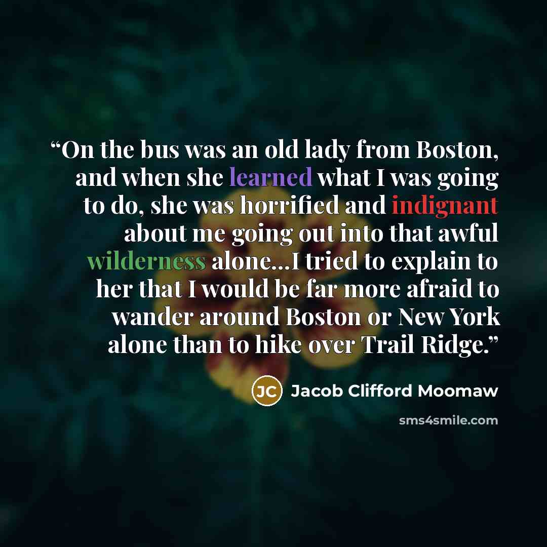 “On the bus was an old lady from Boston, and when she learned what I was going to do, she was horrified and indignant about me going out into that awful wilderness alone…I tried to explain to her that I would be far more afraid to wander around Boston or New York alone than to hike over Trail Ridge.” quote by Jacob Clifford Moomaw