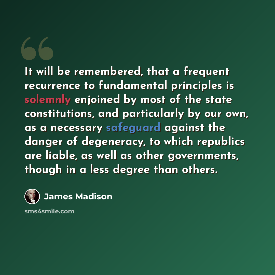 “It will be remembered, that a frequent recurrence to fundamental principles is solemnly enjoined by most of the state constitutions, and particularly by our own, as a necessary safeguard against the danger of degeneracy, to which republics are liable, as well as other governments, though in a less…” quote by James Madison
