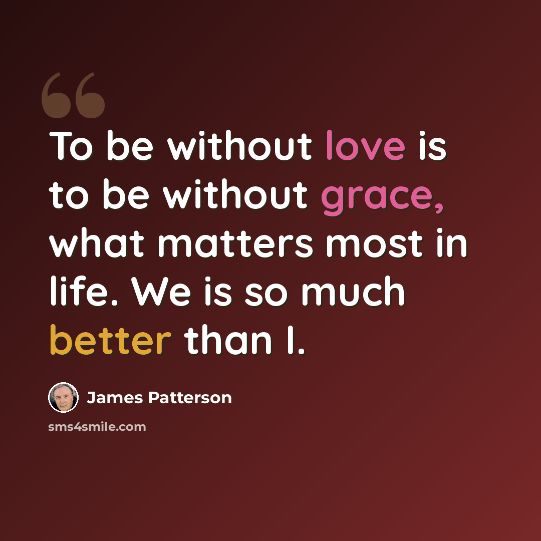 “To be without love is to be without grace, what matters most in life. We is so much better than I.” quote by James Patterson