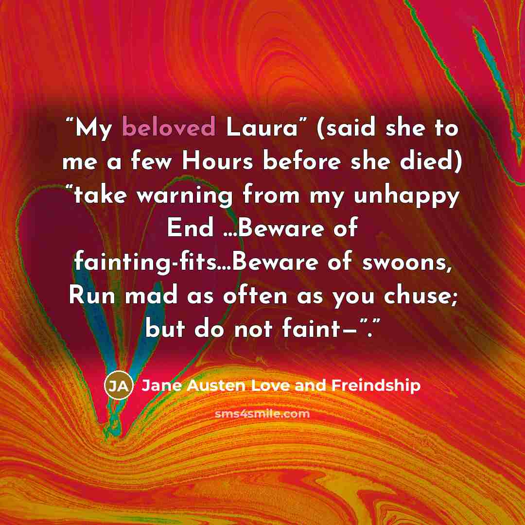 “My beloved Laura” (said she to me a few Hours before she died) “take warning from my unhappy End …Beware of fainting-fits…Beware of swoons, Run mad as often as you chuse; but do not faint—”.” quote by Jane Austen Love and Freindship