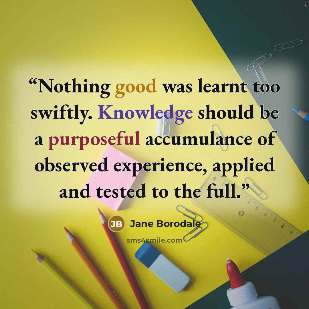 “Nothing good was learnt too swiftly. Knowledge should be a purposeful accumulance of observed experience, applied and tested to the full.” quote by Jane Borodale