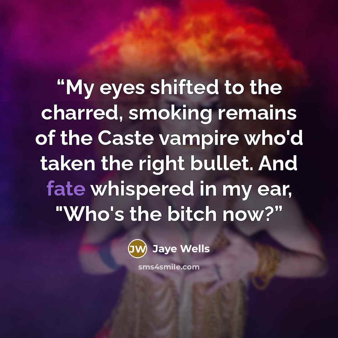 “My eyes shifted to the charred, smoking remains of the Caste vampire who'd taken the right bullet. And fate whispered in my ear, "Who's the bitch now?” quote by Jaye Wells