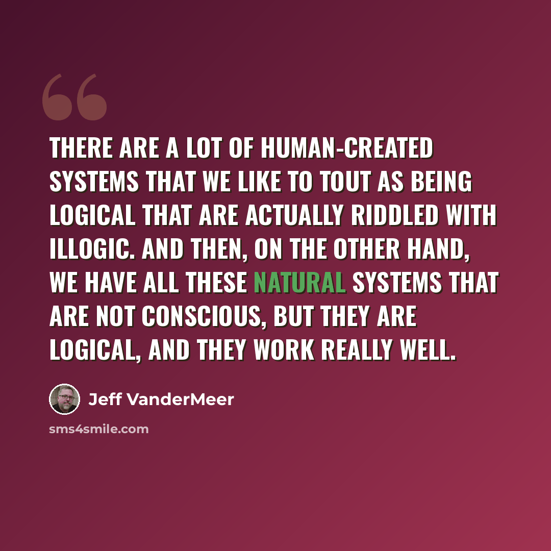 “There are a lot of human-created systems that we like to tout as being logical that are actually riddled with illogic. And then, on the other hand, we have all these natural systems that are not conscious, but they are logical, and they work really well.” quote by Jeff Vandermeer