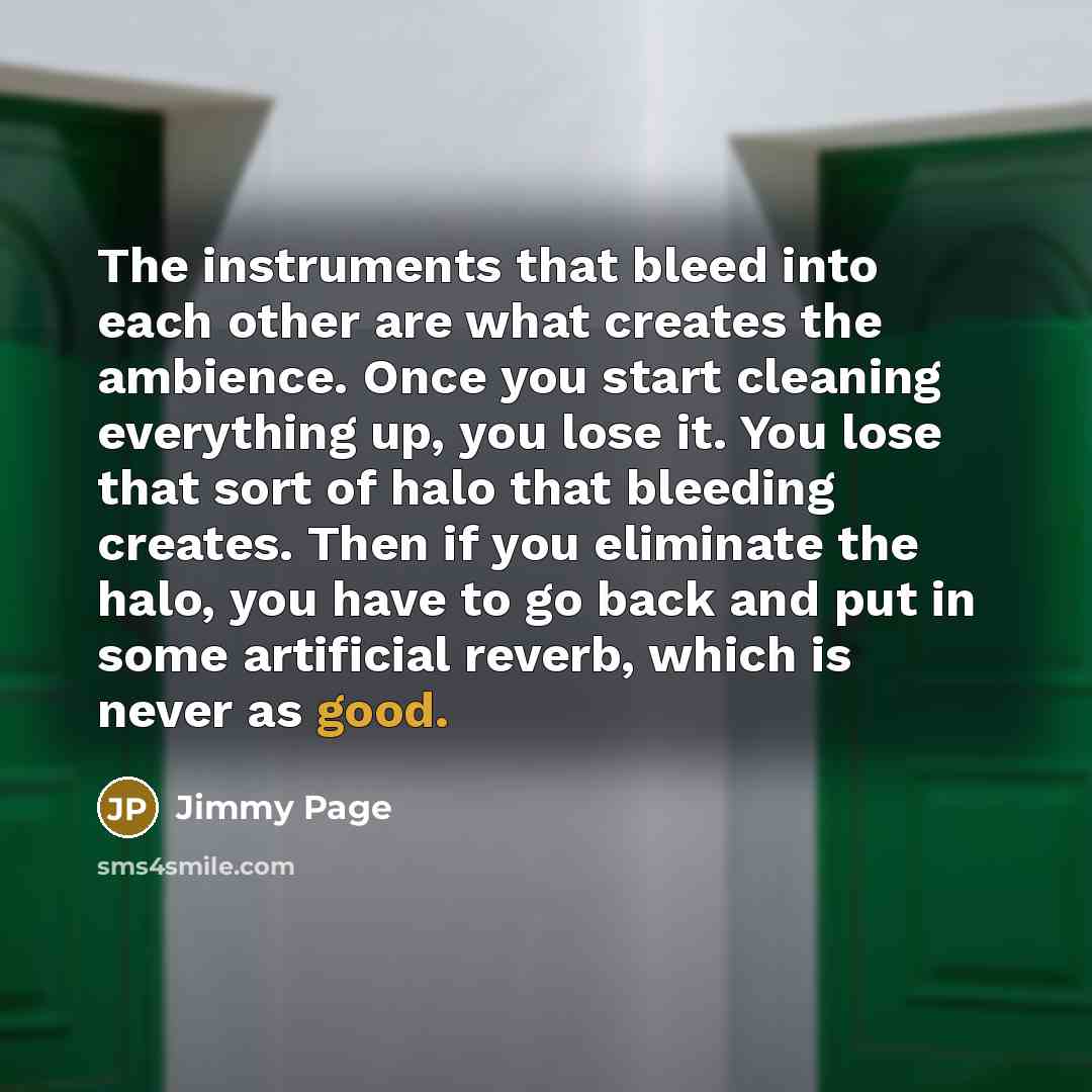 “The instruments that bleed into each other are what creates the ambience. Once you start cleaning everything up, you lose it. You lose that sort of halo that bleeding creates. Then if you eliminate the halo, you have to go back and put in some artificial reverb, which is never as good.” quote by Jimmy Page