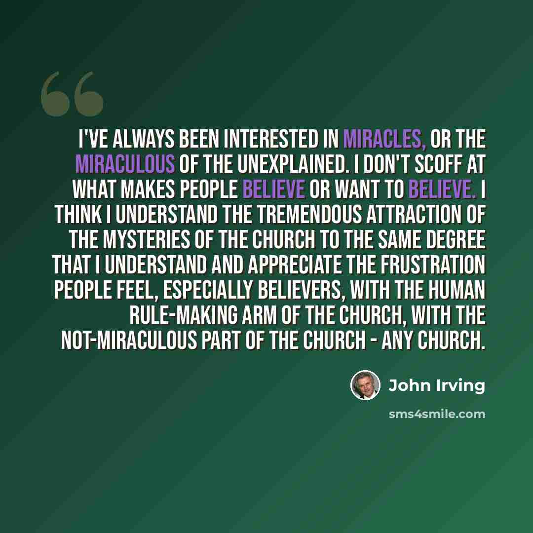 “I've always been interested in miracles, or the miraculous of the unexplained. I don't scoff at what makes people believe or want to believe. I think I understand the tremendous attraction of the mysteries of the church to the same degree that I understand and appreciate the frustration people…” quote by John Irving
