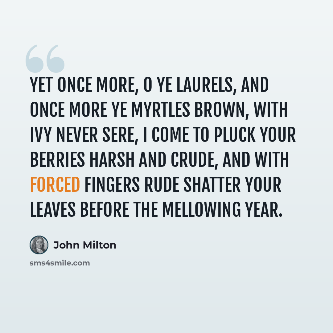 “Yet once more, O ye laurels, and once more Ye myrtles brown, with ivy never sere, I come to pluck your berries harsh and crude, And with forced fingers rude Shatter your leaves before the mellowing year.” quote by John Milton