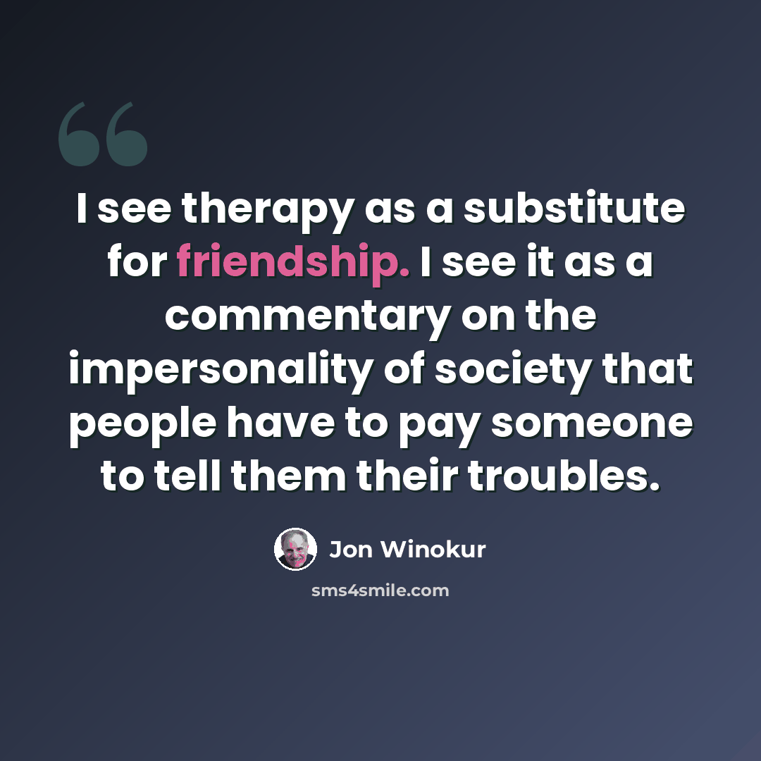 “I see therapy as a substitute for friendship. I see it as a commentary on the impersonality of society that people have to pay someone to tell them their troubles.” quote by Jon Winokur