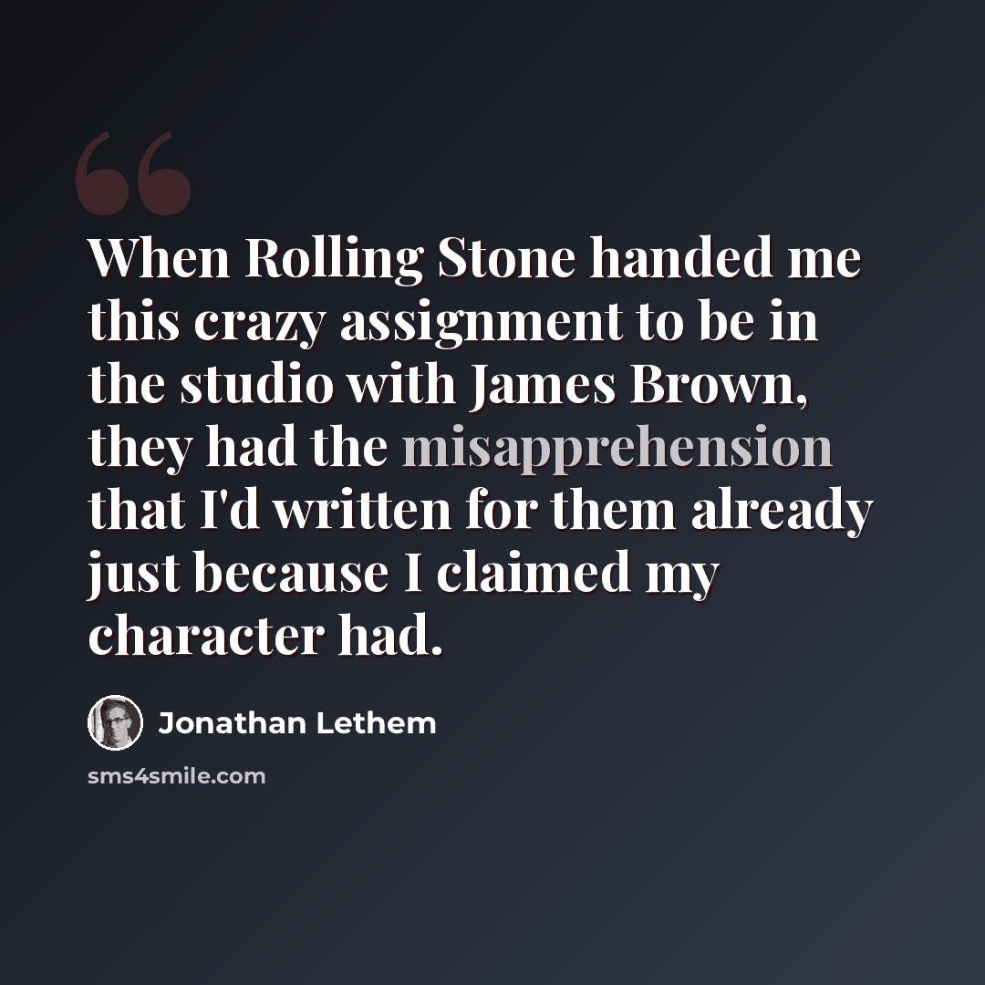 “When Rolling Stone handed me this crazy assignment to be in the studio with James Brown, they had the misapprehension that I'd written for them already just because I claimed my character had.” quote by Jonathan Lethem