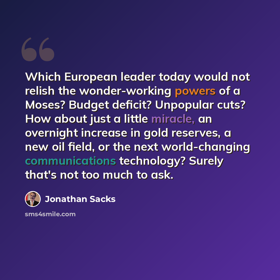 “Which European leader today would not relish the wonder-working powers of a Moses? Budget deficit? Unpopular cuts? How about just a little miracle, an overnight increase in gold reserves, a new oil field, or the next world-changing communications technology? Surely that's not too much to ask.” quote by Jonathan Sacks