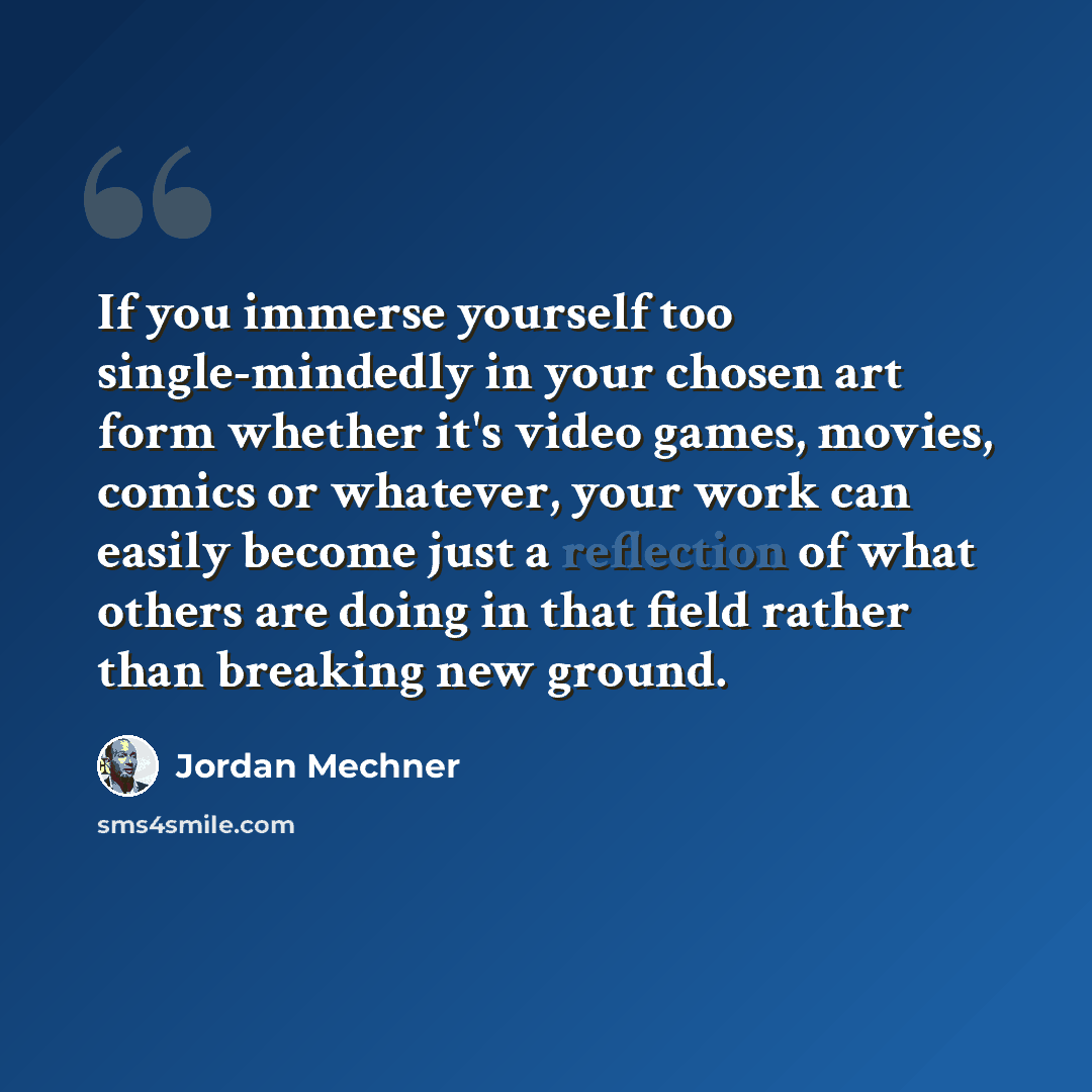 “If you immerse yourself too single-mindedly in your chosen art form whether it's video games, movies, comics or whatever, your work can easily become just a reflection of what others are doing in that field rather than breaking new ground.” quote by Jordan Mechner