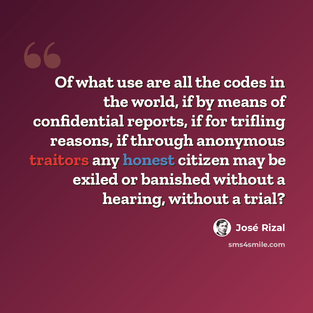 “Of what use are all the codes in the world, if by means of confidential reports, if for trifling reasons, if through anonymous traitors any honest citizen may be exiled or banished without a hearing, without a trial?” quote by Jose Rizal