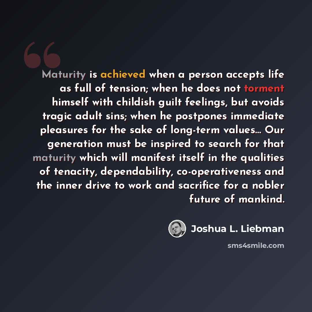 “Maturity is achieved when a person accepts life as full of tension; when he does not torment himself with childish guilt feelings, but avoids tragic adult sins; when he postpones immediate pleasures for the sake of long-term values… Our generation must be inspired to search for that maturity which…” quote by Joshua L. Liebman
