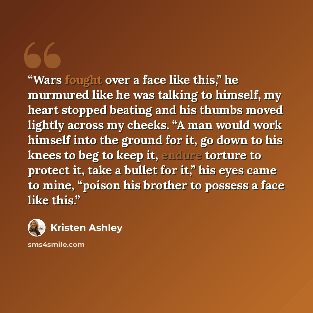 “Wars fought over a face like this,” he murmured like he was talking to himself, my heart stopped beating and his thumbs moved lightly across my cheeks. “A man would work himself into the ground for it, go down to his knees to beg to keep it, endure torture to protect it, take a bullet for it,” his…” quote by Kristen Ashley