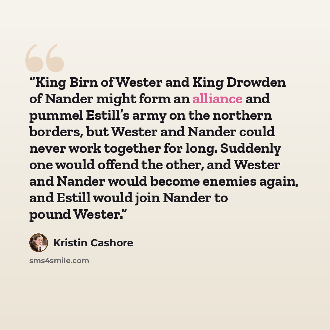 “King Birn of Wester and King Drowden of Nander might form an alliance and pummel Estill’s army on the northern borders, but Wester and Nander could never work together for long. Suddenly one would offend the other, and Wester and Nander would become enemies again, and Estill would join Nander to…” quote by Kristin Cashore