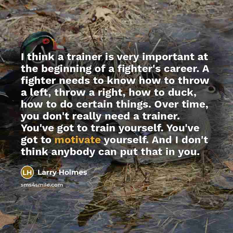 “I think a trainer is very important at the beginning of a fighter's career. A fighter needs to know how to throw a left, throw a right, how to duck, how to do certain things. Over time, you don't really need a trainer. You've got to train yourself. You've got to motivate yourself. And I don't…” quote by Larry Holmes