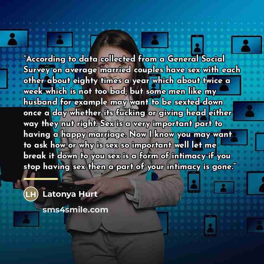 “According to data collected from a General Social Survey on average married couples have sex with each other about eighty times a year which about twice a week which is not too bad, but some men like my husband for example may want to be sexted down once a day whether its fucking or giving head…” quote by Latonya Hurt