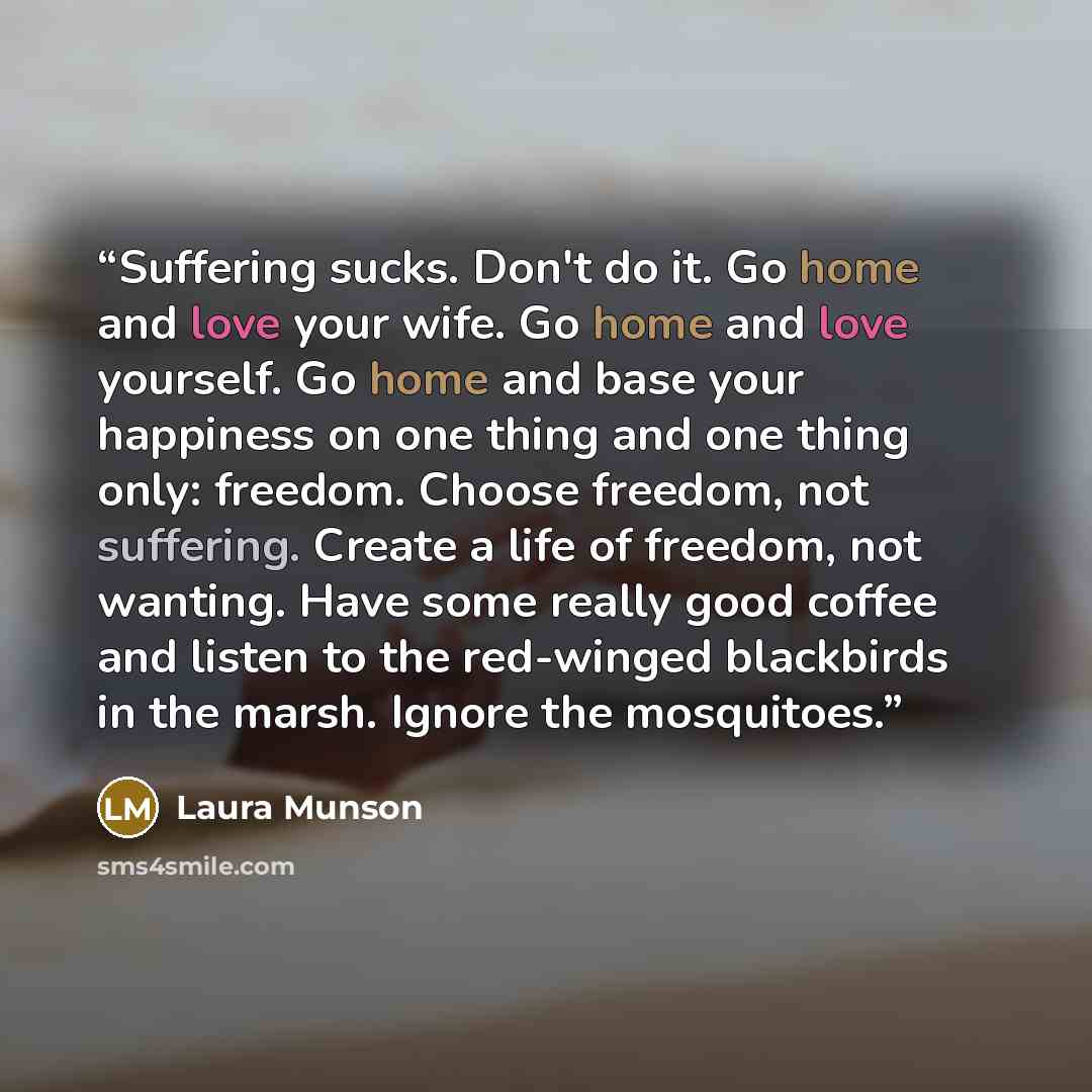 “Suffering sucks. Don't do it. Go home and love your wife. Go home and love yourself. Go home and base your happiness on one thing and one thing only: freedom. Choose freedom, not suffering. Create a life of freedom, not wanting. Have some really good coffee and listen to the red-winged blackbirds…” quote by Laura Munson