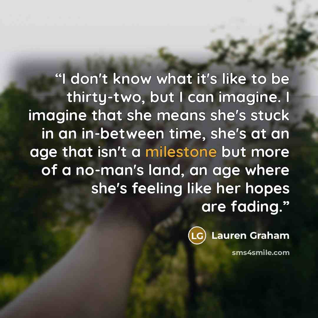 “I don't know what it's like to be thirty-two, but I can imagine. I imagine that she means she's stuck in an in-between time, she's at an age that isn't a milestone but more of a no-man's land, an age where she's feeling like her hopes are fading.” quote by Lauren Graham