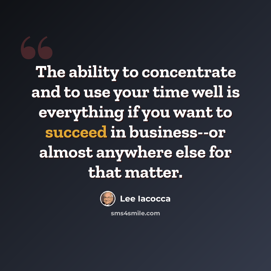 “The ability to concentrate and to use your time well is everything if you want to succeed in business--or almost anywhere else for that matter.” quote by Lee Iacocca