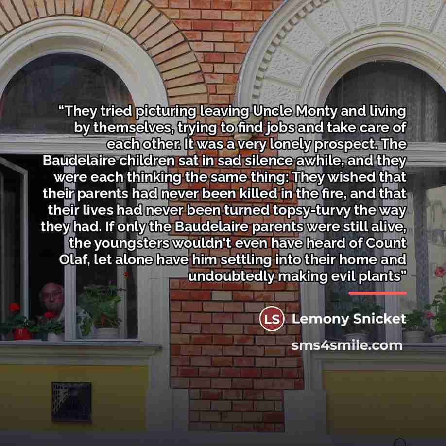 “They tried picturing leaving Uncle Monty and living by themselves, trying to find jobs and take care of each other. It was a very lonely prospect. The Baudelaire children sat in sad silence awhile, and they were each thinking the same thing: They wished that their parents had never been killed in…” quote by Lemony Snicket