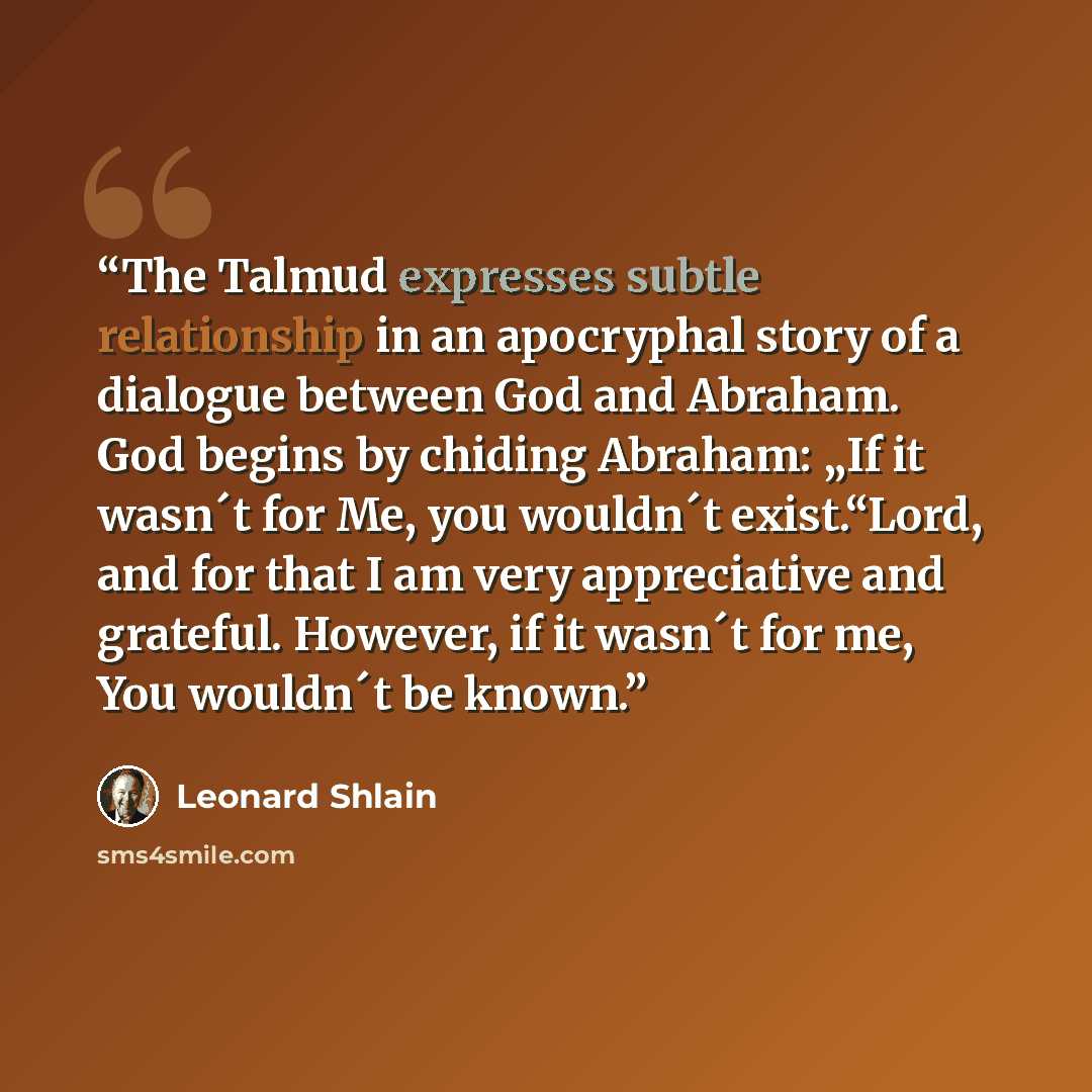 “The Talmud expresses subtle relationship in an apocryphal story of a dialogue between God and Abraham. God begins by chiding Abraham: „If it wasn´t for Me, you wouldn´t exist.“Lord, and for that I am very appreciative and grateful. However, if it wasn´t for me, You wouldn´t be known.” quote by Leonard Shlain
