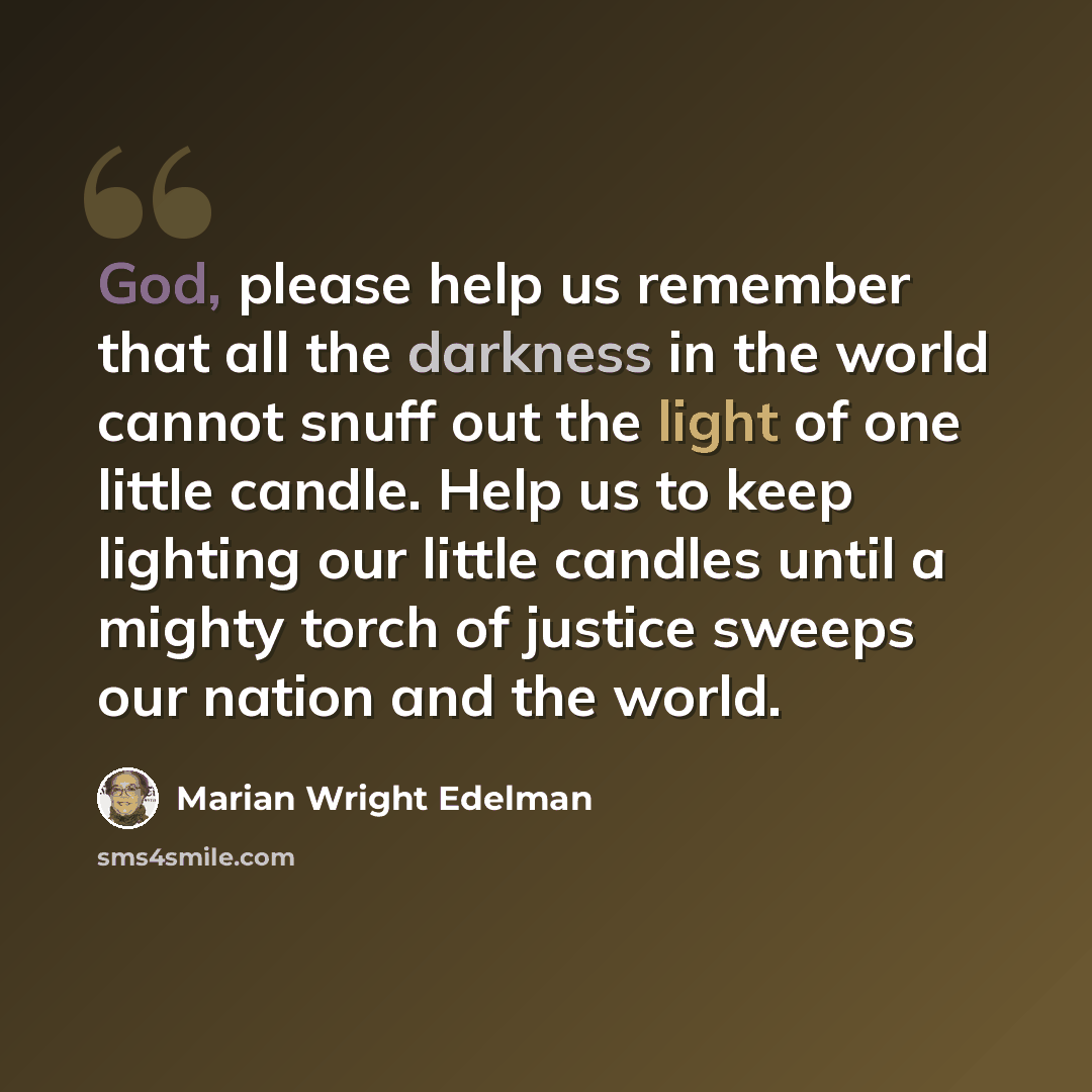“God, please help us remember that all the darkness in the world cannot snuff out the light of one little candle. Help us to keep lighting our little candles until a mighty torch of justice sweeps our nation and the world.” quote by Marian Wright Edelman