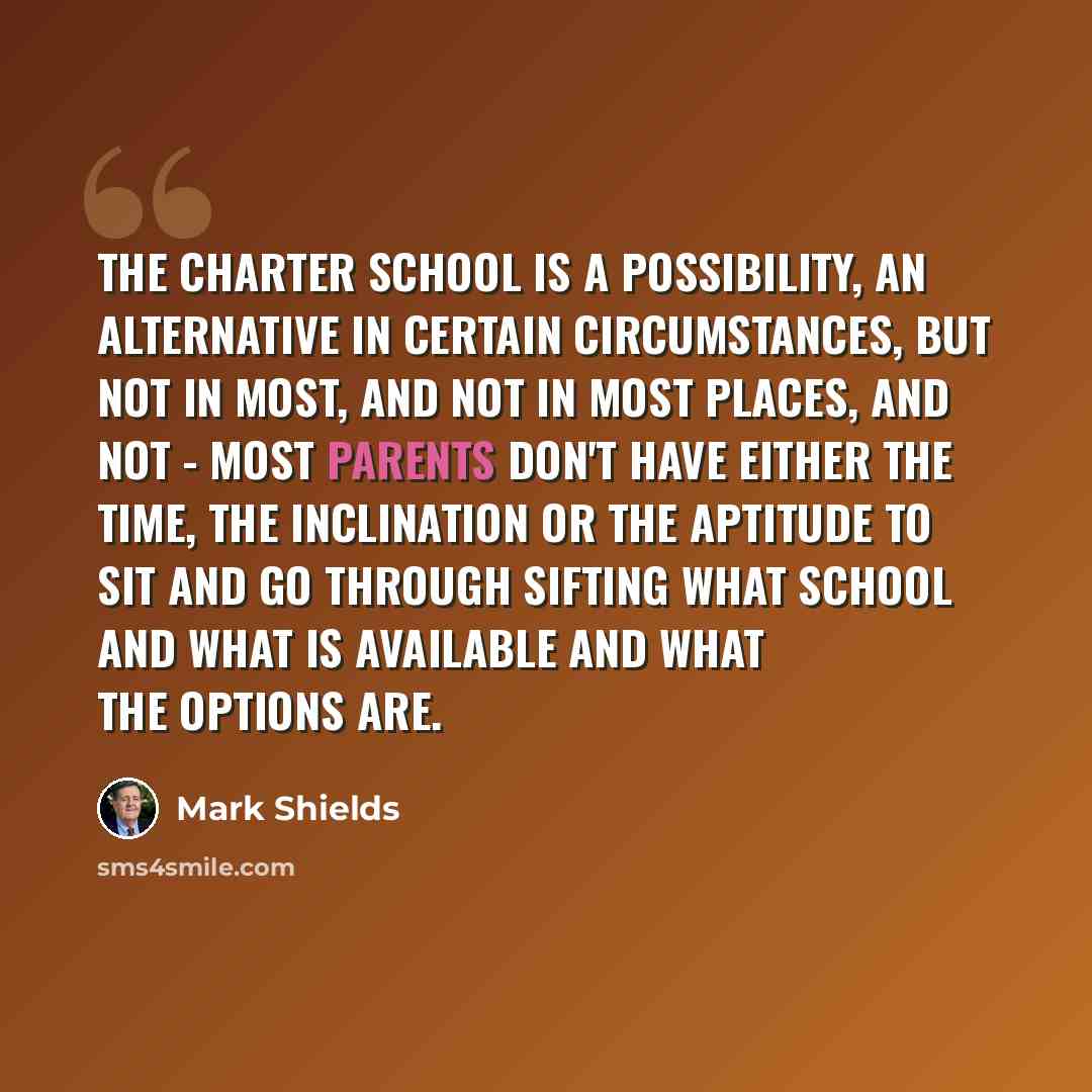 “The charter school is a possibility, an alternative in certain circumstances, but not in most, and not in most places, and not - most parents don't have either the time, the inclination or the aptitude to sit and go through sifting what school and what is available and what the options are.” quote by Mark Shields