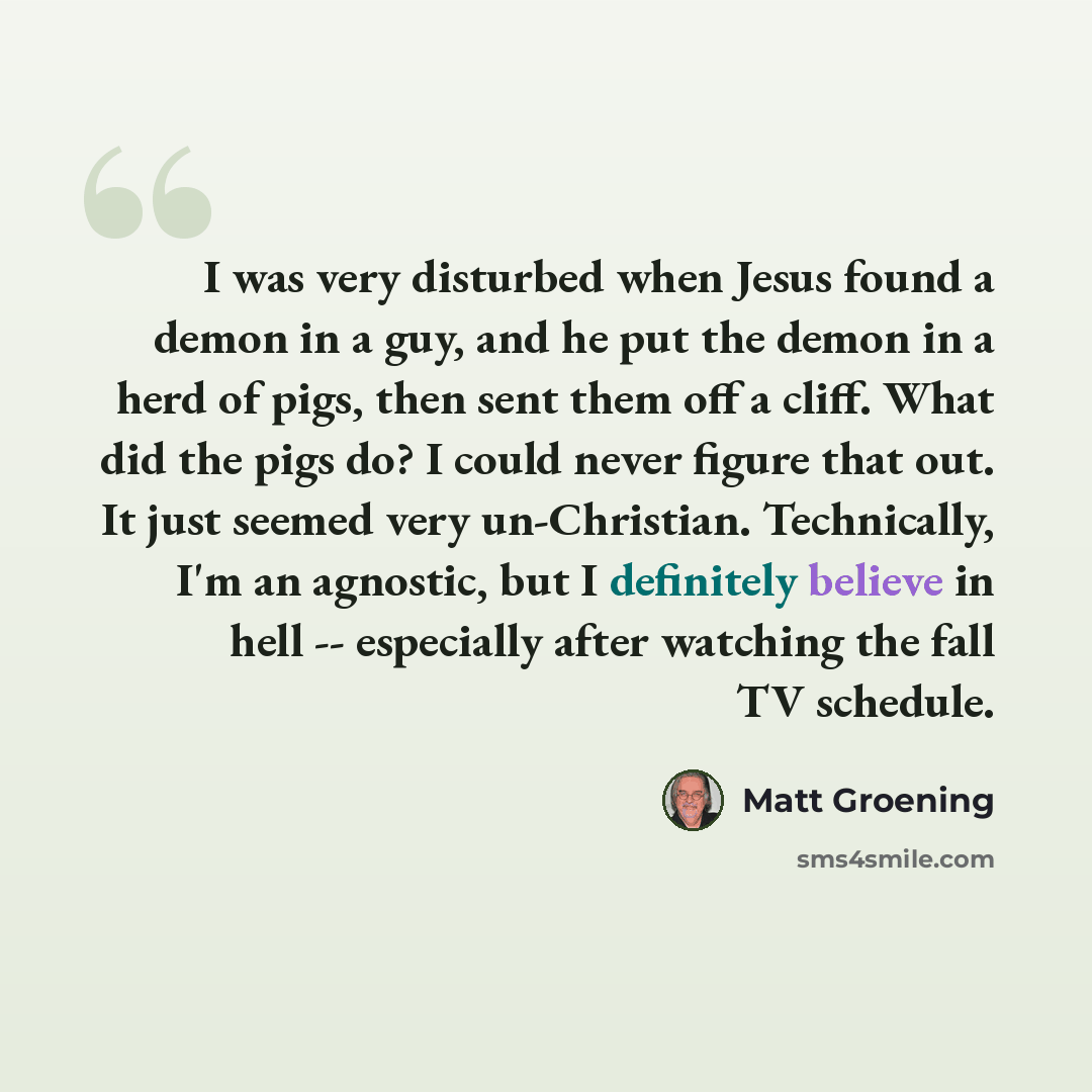 “I was very disturbed when Jesus found a demon in a guy, and he put the demon in a herd of pigs, then sent them off a cliff. What did the pigs do? I could never figure that out. It just seemed very un-Christian. Technically, I'm an agnostic, but I definitely believe in hell -- especially after…” quote by Matt Groening